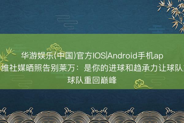 华游娱乐(中国)官方IOS|Android手机app下载 加维社媒晒照告别莱万:是你的进球和趋承力让球队重回巅峰