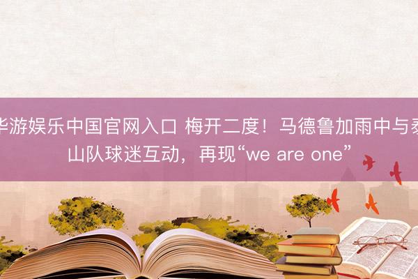 华游娱乐中国官网入口 梅开二度！马德鲁加雨中与泰山队球迷互动，再现“we are one”
