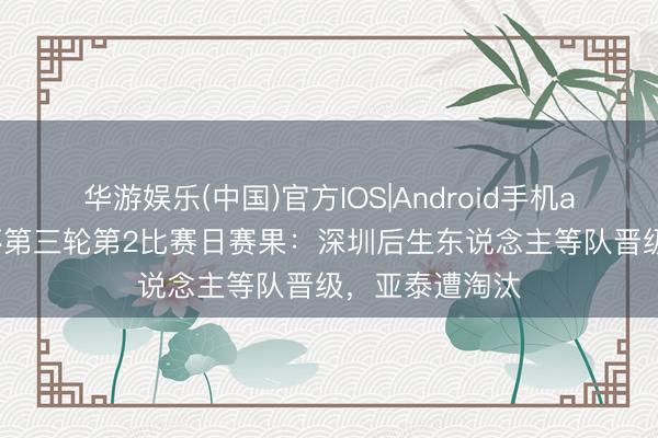 华游娱乐(中国)官方IOS|Android手机app下载 足协杯第三轮第2比赛日赛果：深圳后生东说念主等队晋级，亚泰遭淘汰