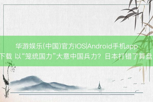 华游娱乐(中国)官方IOS|Android手机app下载 以“笼统国力”大意中国兵力？日本打错了算盘！