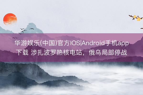 华游娱乐(中国)官方IOS|Android手机app下载 涉扎波罗热核电站，俄乌局部停战