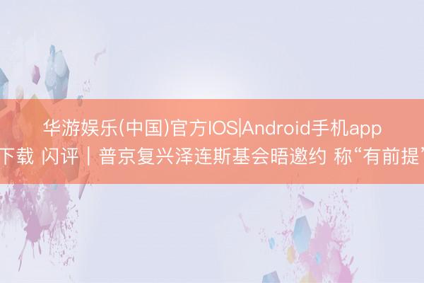 华游娱乐(中国)官方IOS|Android手机app下载 闪评｜普京复兴泽连斯基会晤邀约 称“有前提”