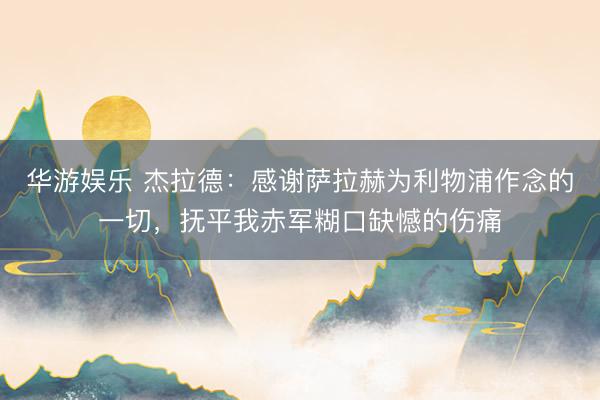 华游娱乐 杰拉德：感谢萨拉赫为利物浦作念的一切，抚平我赤军糊口缺憾的伤痛