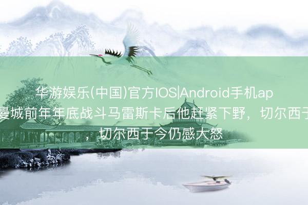华游娱乐(中国)官方IOS|Android手机app下载 TA：曼城前年年底战斗马雷斯卡后他赶紧下野，切尔西于今仍感大怒
