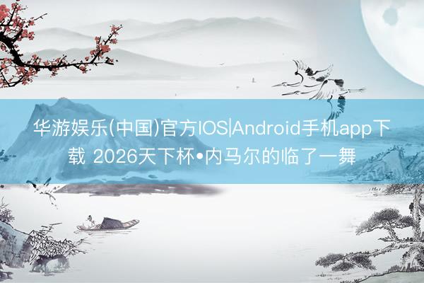 华游娱乐(中国)官方IOS|Android手机app下载 2026天下杯•内马尔的临了一舞