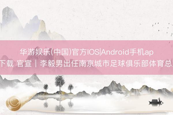 华游娱乐(中国)官方IOS|Android手机app下载 官宣|李毅男出任南京城市足球俱乐部体育总监