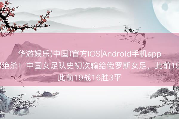 华游娱乐(中国)官方IOS|Android手机app下载 1-2遭绝杀！中国女足队史初次输给俄罗斯女足，此前19战16胜3平