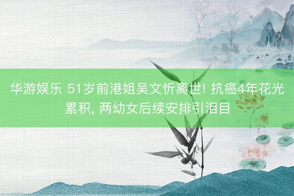 华游娱乐 51岁前港姐吴文忻离世! 抗癌4年花光累积， 两幼女后续安排引泪目
