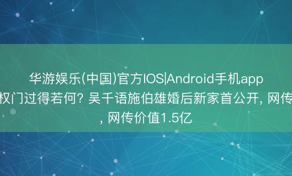 华游娱乐(中国)官方IOS|Android手机app下载 嫁入权门过得若何? 吴千语施伯雄婚后新家首公开， 网传价值1.5亿