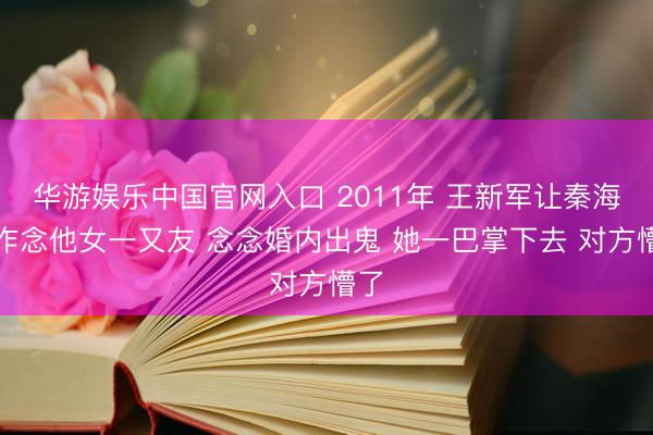 华游娱乐中国官网入口 2011年 王新军让秦海璐作念他女一又友 念念婚内出鬼 她一巴掌下去 对方懵了