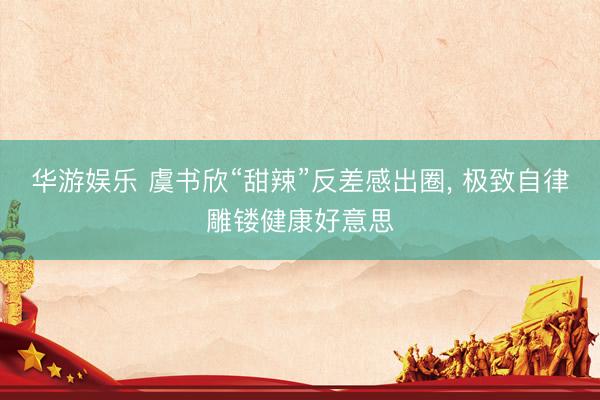 华游娱乐 虞书欣“甜辣”反差感出圈， 极致自律雕镂健康好意思