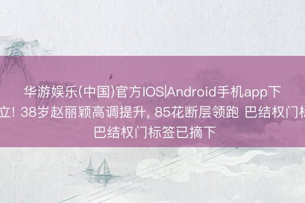 华游娱乐(中国)官方IOS|Android手机app下载 整体起立! 38岁赵丽颖高调提升， 85花断层领跑 巴结权门标签已摘下