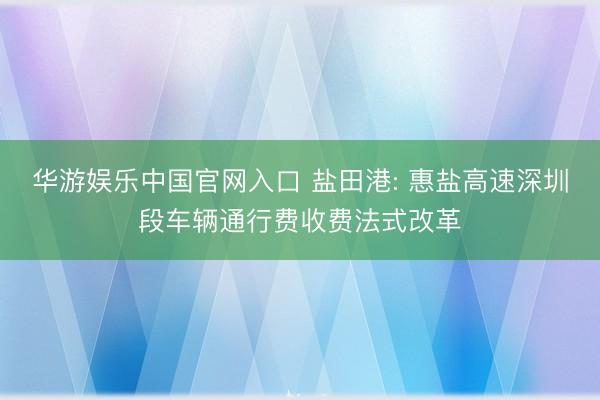 华游娱乐中国官网入口 盐田港: 惠盐高速深圳段车辆通行费收费法式改革