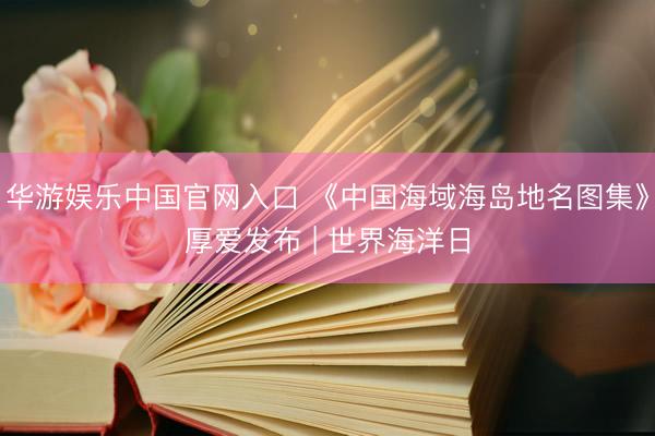 华游娱乐中国官网入口 《中国海域海岛地名图集》厚爱发布 | 世界海洋日
