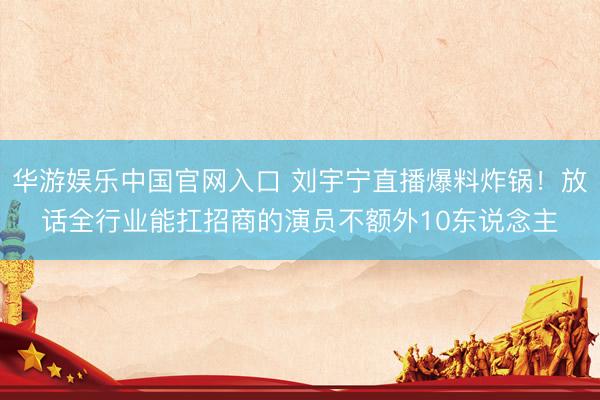 华游娱乐中国官网入口 刘宇宁直播爆料炸锅！放话全行业能扛招商的演员不额外10东说念主