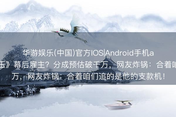 华游娱乐(中国)官方IOS|Android手机app下载 李晨竟是《逐玉》幕后雇主？分成预估破千万，网友炸锅：合着咱们追的是他的支款机！