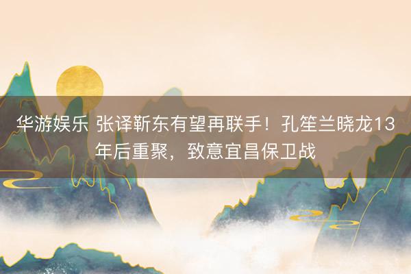 华游娱乐 张译靳东有望再联手!孔笙兰晓龙13年后重聚,致意宜昌保卫战