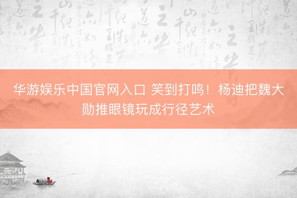 华游娱乐中国官网入口 笑到打鸣!杨迪把魏大勋推眼镜玩成行径艺术