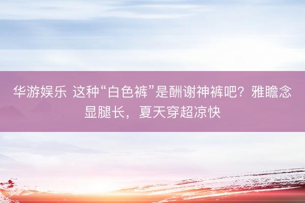 华游娱乐 这种“白色裤”是酬谢神裤吧？雅瞻念显腿长，夏天穿超凉快