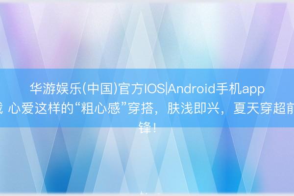 华游娱乐(中国)官方IOS|Android手机app下载 心爱这样的“粗心感”穿搭,肤浅即兴,夏天穿超前锋!