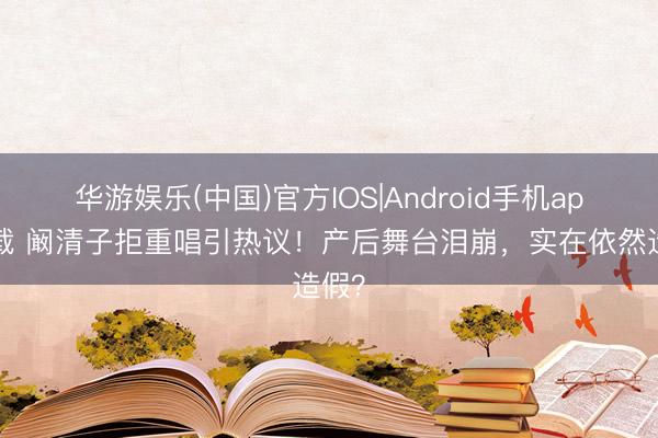 华游娱乐(中国)官方IOS|Android手机app下载 阚清子拒重唱引热议！产后舞台泪崩，实在依然造假？