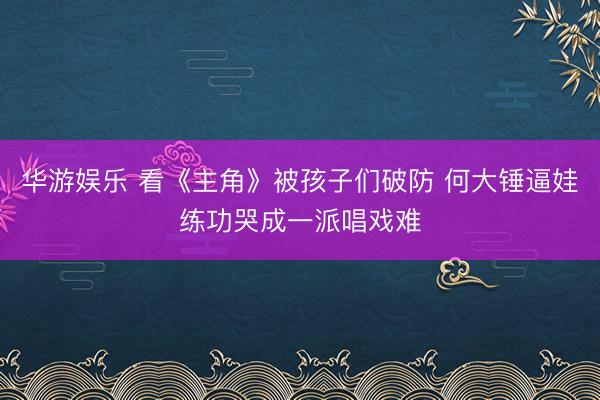华游娱乐 看《主角》被孩子们破防 何大锤逼娃练功哭成一派唱戏难