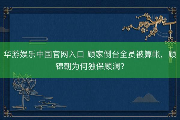 华游娱乐中国官网入口 顾家倒台全员被算帐，顾锦朝为何独保顾澜？