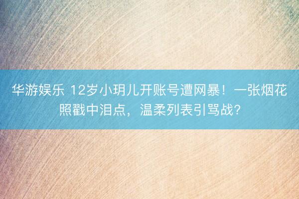 华游娱乐 12岁小玥儿开账号遭网暴！一张烟花照戳中泪点，温柔列表引骂战?