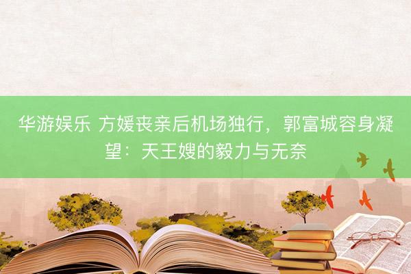 华游娱乐 方媛丧亲后机场独行,郭富城容身凝望:天王嫂的毅力与无奈