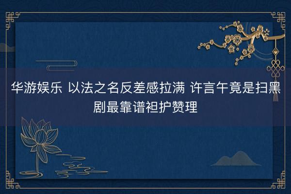 华游娱乐 以法之名反差感拉满 许言午竟是扫黑剧最靠谱袒护赞理