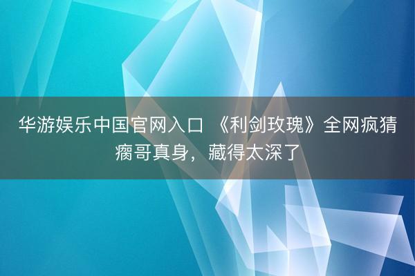 华游娱乐中国官网入口 《利剑玫瑰》全网疯猜瘸哥真身，藏得太深了