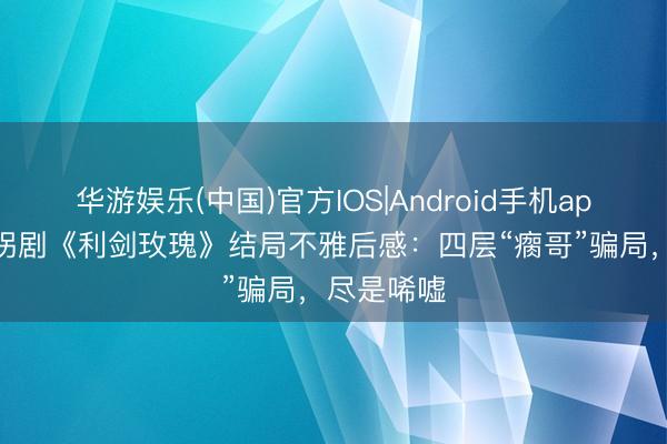华游娱乐(中国)官方IOS|Android手机app下载 打拐剧《利剑玫瑰》结局不雅后感：四层“瘸哥”骗局，尽是唏嘘
