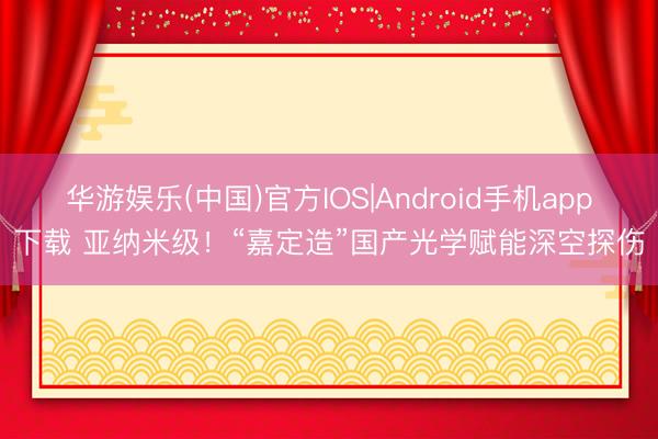 华游娱乐(中国)官方IOS|Android手机app下载 亚纳米级！“嘉定造”国产光学赋能深空探伤
