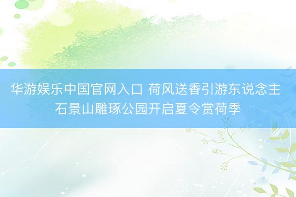 华游娱乐中国官网入口 荷风送香引游东说念主 石景山雕琢公园开启夏令赏荷季