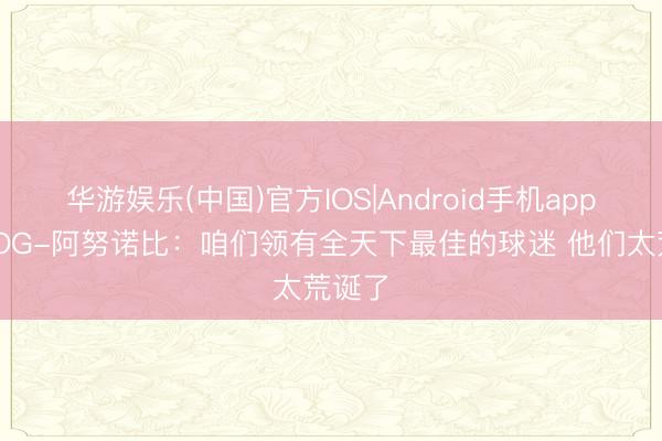 华游娱乐(中国)官方IOS|Android手机app下载 OG-阿努诺比：咱们领有全天下最佳的球迷 他们太荒诞了
