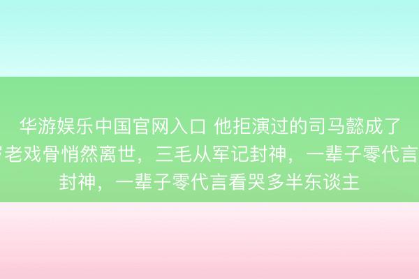 华游娱乐中国官网入口 他拒演过的司马懿成了千古经典！89岁老戏骨悄然离世，三毛从军记封神，一辈子零代言看哭多半东谈主