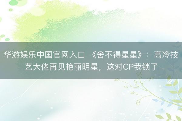 华游娱乐中国官网入口 《舍不得星星》：高冷技艺大佬再见艳丽明星，这对CP我锁了