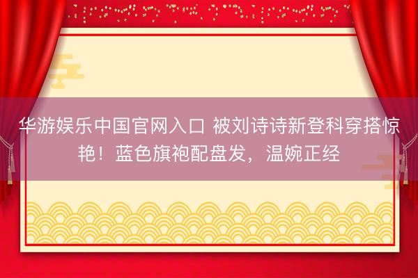 华游娱乐中国官网入口 被刘诗诗新登科穿搭惊艳！蓝色旗袍配盘发，温婉正经