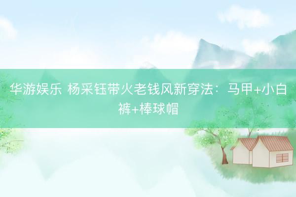 华游娱乐 杨采钰带火老钱风新穿法：马甲+小白裤+棒球帽