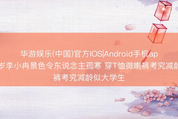华游娱乐(中国)官方IOS|Android手机app下载 49岁李小冉景色令东说念主孤寒 穿T恤微喇裤考究减龄似大学生