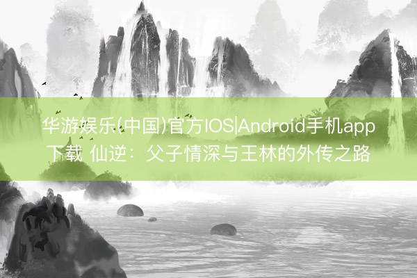 华游娱乐(中国)官方IOS|Android手机app下载 仙逆：父子情深与王林的外传之路