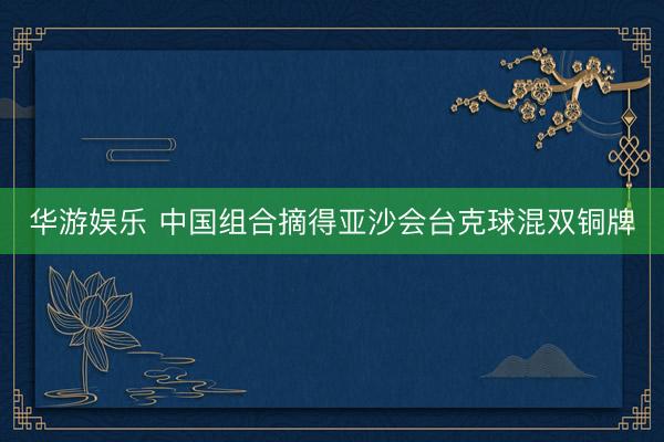 华游娱乐 中国组合摘得亚沙会台克球混双铜牌