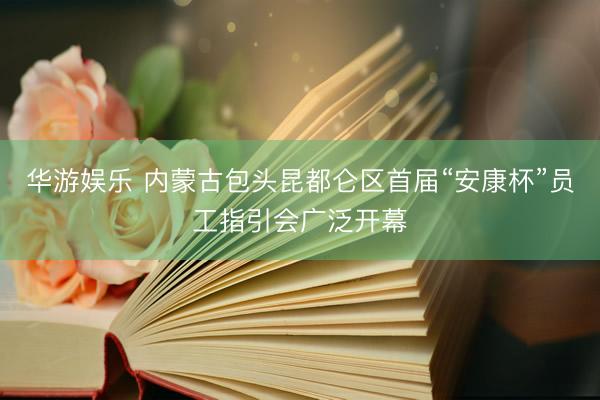华游娱乐 内蒙古包头昆都仑区首届“安康杯”员工指引会广泛开幕