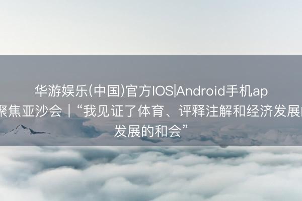华游娱乐(中国)官方IOS|Android手机app下载 聚焦亚沙会｜“我见证了体育、评释注解和经济发展的和会”