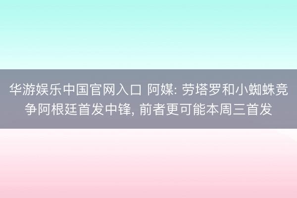 华游娱乐中国官网入口 阿媒: 劳塔罗和小蜘蛛竞争阿根廷首发中锋， 前者更可能本周三首发