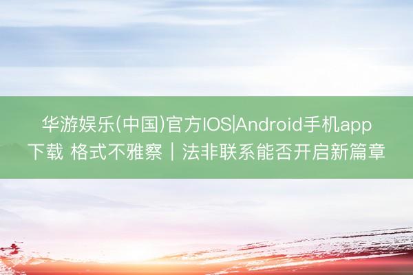 华游娱乐(中国)官方IOS|Android手机app下载 格式不雅察｜法非联系能否开启新篇章