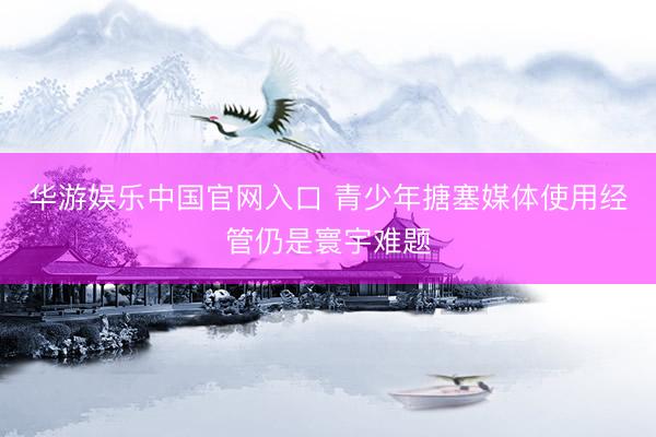 华游娱乐中国官网入口 青少年搪塞媒体使用经管仍是寰宇难题