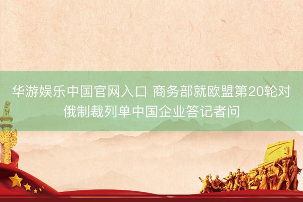 华游娱乐中国官网入口 商务部就欧盟第20轮对俄制裁列单中国企业答记者问