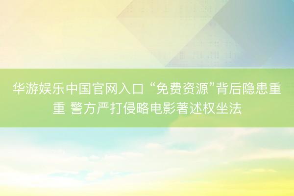 华游娱乐中国官网入口 “免费资源”背后隐患重重 警方严打侵略电影著述权坐法