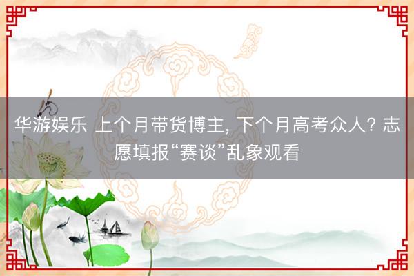华游娱乐 上个月带货博主， 下个月高考众人? 志愿填报“赛谈”乱象观看